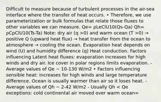 Difficult to measure because of turbulent processes in the air-sea interface where the transfer of heat occurs. • Therefore, we use parameterization or bulk formulas that relate those fluxes to other variables we can measure. Qe= ρLeClU10(Qs-Qa) Qh= ρCpClU10(Ts-Ta) Note: dry air (q >0) and warm ocean (T >0) → positive Q (upward heat flux) → heat transfer from the ocean to atmosphere → cooling the ocean. Evaporation heat depends on wind (U) and humidity difference (q) Heat conduction. Factors influencing Latent heat fluxes: evaporation increases for high winds and dry air. Ice cover in polar regions limits evaporation. - Average values of Qe ~ 10-130 W/m2 • Factors influencing sensible heat: increases for high winds and large temperature difference. Ocean is usually warmer than air so it loses heat. - Average values of Qh ~ 2-42 W/m2 - Usually Qh < Qe exceptions: cold continental air moved over warm ocean=