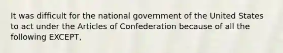 It was difficult for the national government of the United States to act under <a href='https://www.questionai.com/knowledge/k5NDraRCFC-the-articles-of-confederation' class='anchor-knowledge'>the articles of confederation</a> because of all the following EXCEPT,