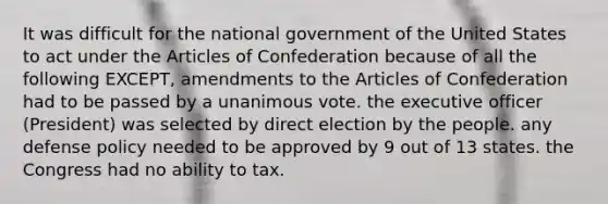 It was difficult for the national government of the United States to act under <a href='https://www.questionai.com/knowledge/k5NDraRCFC-the-articles-of-confederation' class='anchor-knowledge'>the articles of confederation</a> because of all the following EXCEPT, amendments to the Articles of Confederation had to be passed by a unanimous vote. the executive officer (President) was selected by direct election by the people. any <a href='https://www.questionai.com/knowledge/k4DiVsUhlz-defense-policy' class='anchor-knowledge'>defense policy</a> needed to be approved by 9 out of 13 states. the Congress had no ability to tax.