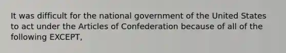 It was difficult for the national government of the United States to act under the Articles of Confederation because of all of the following EXCEPT,