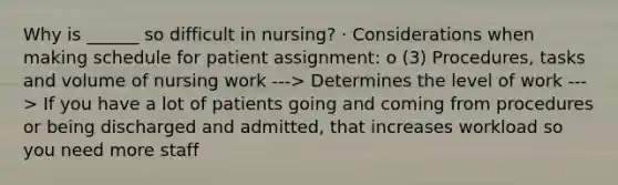 Why is ______ so difficult in nursing? · Considerations when making schedule for patient assignment: o (3) Procedures, tasks and volume of nursing work ---> Determines the level of work ---> If you have a lot of patients going and coming from procedures or being discharged and admitted, that increases workload so you need more staff