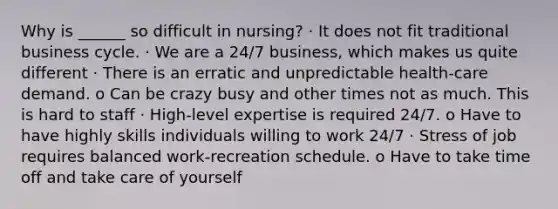 Why is ______ so difficult in nursing? · It does not fit traditional business cycle. · We are a 24/7 business, which makes us quite different · There is an erratic and unpredictable health-care demand. o Can be crazy busy and other times not as much. This is hard to staff · High-level expertise is required 24/7. o Have to have highly skills individuals willing to work 24/7 · Stress of job requires balanced work-recreation schedule. o Have to take time off and take care of yourself