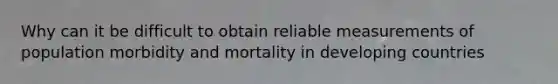 Why can it be difficult to obtain reliable measurements of population morbidity and mortality in developing countries