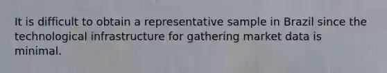 It is difficult to obtain a representative sample in Brazil since the technological infrastructure for gathering market data is minimal.