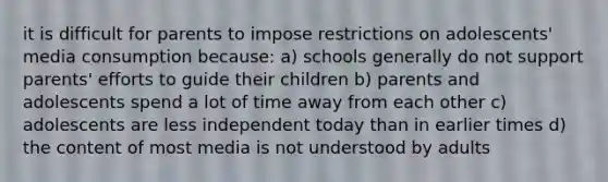 it is difficult for parents to impose restrictions on adolescents' media consumption because: a) schools generally do not support parents' efforts to guide their children b) parents and adolescents spend a lot of time away from each other c) adolescents are less independent today than in earlier times d) the content of most media is not understood by adults