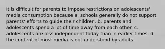 It is difficult for parents to impose restrictions on adolescents' media consumption because a. schools generally do not support parents' efforts to guide their children. b. parents and adolescents spend a lot of time away from each other. c. adolescents are less independent today than in earlier times. d. the content of most media is not understood by adults.