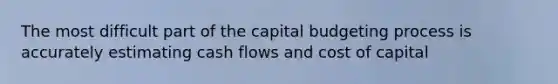 The most difficult part of the capital budgeting process is accurately estimating cash flows and cost of capital