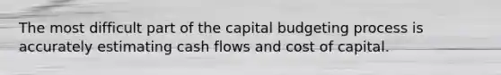 The most difficult part of the capital budgeting process is accurately estimating cash flows and cost of capital.