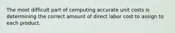 The most difficult part of computing accurate unit costs is determining the correct amount of direct labor cost to assign to each product.