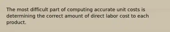 The most difficult part of computing accurate unit costs is determining the correct amount of direct labor cost to each product.