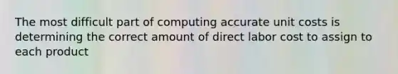 The most difficult part of computing accurate unit costs is determining the correct amount of direct labor cost to assign to each product