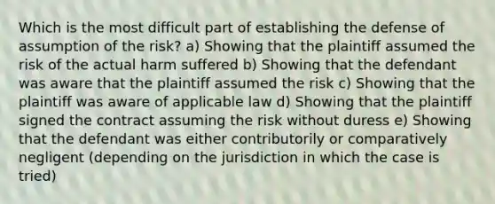 Which is the most difficult part of establishing the defense of assumption of the risk? a) Showing that the plaintiff assumed the risk of the actual harm suffered b) Showing that the defendant was aware that the plaintiff assumed the risk c) Showing that the plaintiff was aware of applicable law d) Showing that the plaintiff signed the contract assuming the risk without duress e) Showing that the defendant was either contributorily or comparatively negligent (depending on the jurisdiction in which the case is tried)