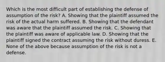 Which is the most difficult part of establishing the defense of assumption of the risk? A. Showing that the plaintiff assumed the risk of the actual harm suffered. B. Showing that the defendant was aware that the plaintiff assumed the risk. C. Showing that the plaintiff was aware of applicable law. D. Showing that the plaintiff signed the contract assuming the risk without duress. E. None of the above because assumption of the risk is not a defense.