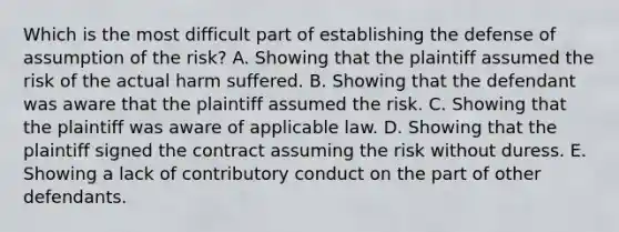 Which is the most difficult part of establishing the defense of assumption of the risk? A. Showing that the plaintiff assumed the risk of the actual harm suffered. B. Showing that the defendant was aware that the plaintiff assumed the risk. C. Showing that the plaintiff was aware of applicable law. D. Showing that the plaintiff signed the contract assuming the risk without duress. E. Showing a lack of contributory conduct on the part of other defendants.