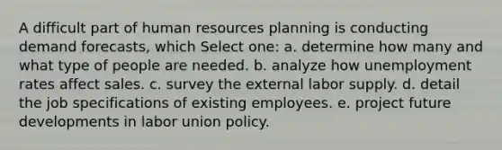 A difficult part of human resources planning is conducting demand forecasts, which Select one: a. determine how many and what type of people are needed. b. analyze how unemployment rates affect sales. c. survey the external labor supply. d. detail the job specifications of existing employees. e. project future developments in labor union policy.