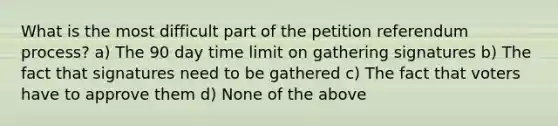 What is the most difficult part of the petition referendum process? a) The 90 day time limit on gathering signatures b) The fact that signatures need to be gathered c) The fact that voters have to approve them d) None of the above