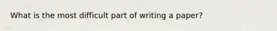 What is the most difficult part of writing a paper?