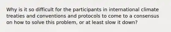 Why is it so difficult for the participants in international climate treaties and conventions and protocols to come to a consensus on how to solve this problem, or at least slow it down?