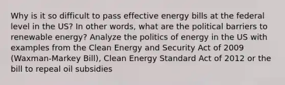 Why is it so difficult to pass effective energy bills at the federal level in the US? In other words, what are the political barriers to renewable energy? Analyze the politics of energy in the US with examples from the Clean Energy and Security Act of 2009 (Waxman-Markey Bill), Clean Energy Standard Act of 2012 or the bill to repeal oil subsidies