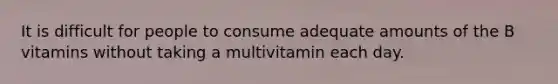 It is difficult for people to consume adequate amounts of the B vitamins without taking a multivitamin each day.