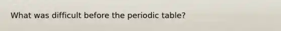 What was difficult before the periodic table?