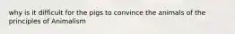 why is it difficult for the pigs to convince the animals of the principles of Animalism
