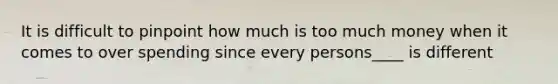 It is difficult to pinpoint how much is too much money when it comes to over spending since every persons____ is different