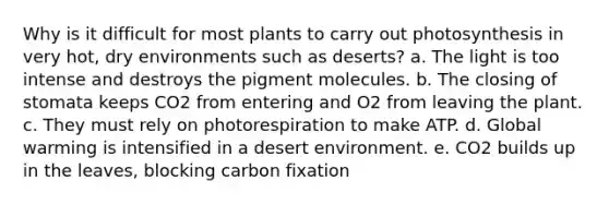 Why is it difficult for most plants to carry out photosynthesis in very hot, dry environments such as deserts? a. The light is too intense and destroys the pigment molecules. b. The closing of stomata keeps CO2 from entering and O2 from leaving the plant. c. They must rely on photorespiration to make ATP. d. Global warming is intensified in a desert environment. e. CO2 builds up in the leaves, blocking carbon fixation