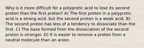 Why is it more difficult for a polyprotic acid to lose its second proton than the first proton? A) The first proton in a polyprotic acid is a strong acid, but the second proton is a weak acid. B) The second proton has less of a tendency to dissociate than the first. C) The base formed from the dissociation of the second proton is stronger. D) It is easier to remove a proton from a neutral molecule than an anion.