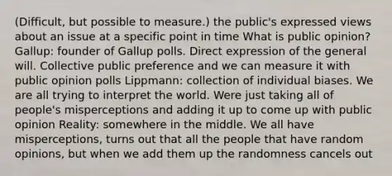 (Difficult, but possible to measure.) the public's expressed views about an issue at a specific point in time What is public opinion? Gallup: founder of Gallup polls. Direct expression of the general will. Collective public preference and we can measure it with public opinion polls Lippmann: collection of individual biases. We are all trying to interpret the world. Were just taking all of people's misperceptions and adding it up to come up with public opinion Reality: somewhere in the middle. We all have misperceptions, turns out that all the people that have random opinions, but when we add them up the randomness cancels out