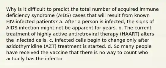 Why is it difficult to predict the total number of acquired immune deficiency syndrome (AIDS) cases that will result from known HIV-infected patients? a. After a person is infected, the signs of AIDS infection might not be apparent for years. b. The current treatment of highly active antiretroviral therapy (HAART) alters the infected cells. c. Infected cells begin to change only after azidothymidine (AZT) treatment is started. d. So many people have received the vaccine that there is no way to count who actually has the infectio