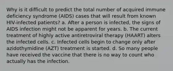 Why is it difficult to predict the total number of acquired immune deficiency syndrome (AIDS) cases that will result from known HIV-infected patients? a. After a person is infected, the signs of AIDS infection might not be apparent for years. b. The current treatment of highly active antiretroviral therapy (HAART) alters the infected cells. c. Infected cells begin to change only after azidothymidine (AZT) treatment is started. d. So many people have received the vaccine that there is no way to count who actually has the infection.