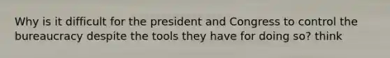 Why is it difficult for the president and Congress to control the bureaucracy despite the tools they have for doing so? think