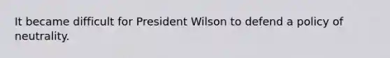 It became difficult for President Wilson to defend a policy of neutrality.