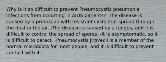 Why is it so difficult to prevent Pneumocystis pneumonia infections from occurring in AIDS patients? -The disease is caused by a protozoan with resistant cysts that spread through the dust in the air. -The disease is caused by a fungus, and it is difficult to control the spread of spores. -It is asymptomatic, so it is difficult to detect. -Pneumocystis jirovecii is a member of the normal microbiota for most people, and it is difficult to prevent contact with it.