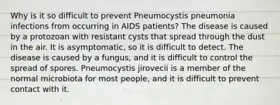 Why is it so difficult to prevent Pneumocystis pneumonia infections from occurring in AIDS patients? The disease is caused by a protozoan with resistant cysts that spread through the dust in the air. It is asymptomatic, so it is difficult to detect. The disease is caused by a fungus, and it is difficult to control the spread of spores. Pneumocystis jirovecii is a member of the normal microbiota for most people, and it is difficult to prevent contact with it.