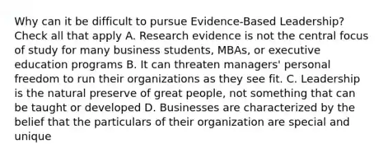 Why can it be difficult to pursue Evidence-Based Leadership? Check all that apply A. Research evidence is not the central focus of study for many business students, MBAs, or executive education programs B. It can threaten managers' personal freedom to run their organizations as they see fit. C. Leadership is the natural preserve of great people, not something that can be taught or developed D. Businesses are characterized by the belief that the particulars of their organization are special and unique