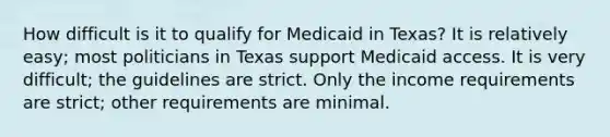 How difficult is it to qualify for Medicaid in Texas? It is relatively easy; most politicians in Texas support Medicaid access. It is very difficult; the guidelines are strict. Only the income requirements are strict; other requirements are minimal.