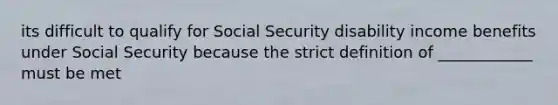 its difficult to qualify for Social Security disability income benefits under Social Security because the strict definition of ____________ must be met