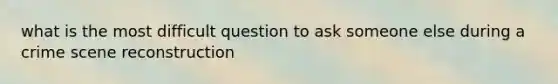 what is the most difficult question to ask someone else during a crime scene reconstruction