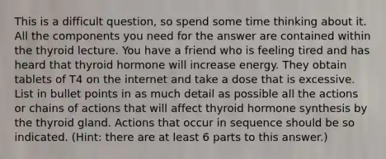 This is a difficult question, so spend some time thinking about it. All the components you need for the answer are contained within the thyroid lecture. You have a friend who is feeling tired and has heard that thyroid hormone will increase energy. They obtain tablets of T4 on the internet and take a dose that is excessive. List in bullet points in as much detail as possible all the actions or chains of actions that will affect thyroid hormone synthesis by the thyroid gland. Actions that occur in sequence should be so indicated. (Hint: there are at least 6 parts to this answer.)