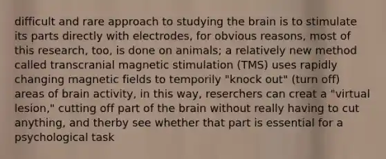 difficult and rare approach to studying the brain is to stimulate its parts directly with electrodes, for obvious reasons, most of this research, too, is done on animals; a relatively new method called transcranial magnetic stimulation (TMS) uses rapidly changing magnetic fields to temporily "knock out" (turn off) areas of brain activity, in this way, reserchers can creat a "virtual lesion," cutting off part of the brain without really having to cut anything, and therby see whether that part is essential for a psychological task