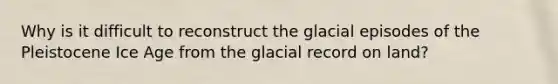 Why is it difficult to reconstruct the glacial episodes of the Pleistocene Ice Age from the glacial record on land?