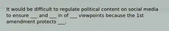 It would be difficult to regulate political content on social media to ensure ___ and ___ in of ___ viewpoints because the 1st amendment protects ___.