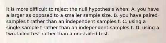 It is more difficult to reject the null hypothesis when: A. you have a larger as opposed to a smaller sample size. B. you have paired-samples t rather than an independent-samples t. C. using a single-sample t rather than an independent-samples t. D. using a two-tailed test rather than a one-tailed test.