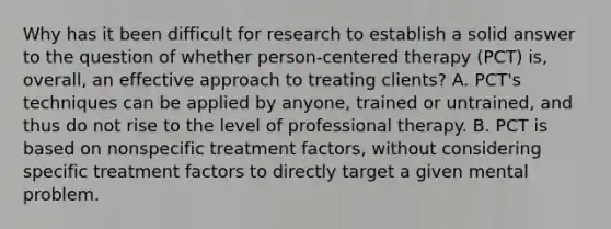 Why has it been difficult for research to establish a solid answer to the question of whether person-centered therapy (PCT) is, overall, an effective approach to treating clients? A. PCT's techniques can be applied by anyone, trained or untrained, and thus do not rise to the level of professional therapy. B. PCT is based on nonspecific treatment factors, without considering specific treatment factors to directly target a given mental problem.