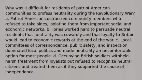 Why was it difficult for residents of patriot American communities to profess neutrality during the Revolutionary War? a. Patriot Americans ostracized community members who refused to take sides, isolating them from important social and economic networks. b. Tories worked hard to persuade neutral residents that neutrality was cowardly and that loyalty to Britain would lead to economic rewards at the end of the war. c. Local committees of correspondence, public safety, and inspection dominated local politics and made neutrality an uncomfortable option for most people. d. Occupying British soldiers withheld harsh treatment from loyalists but refused to recognize neutral citizens and treated them as if they supported the cause of independence.