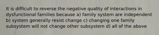 It is difficult to reverse the negative quality of interactions in dysfunctional families because a) family system are independent b) system generally resist change c) changing one family subsystem will not change other subsystem d) all of the above