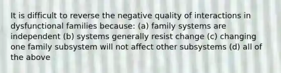 It is difficult to reverse the negative quality of interactions in dysfunctional families because: (a) family systems are independent (b) systems generally resist change (c) changing one family subsystem will not affect other subsystems (d) all of the above