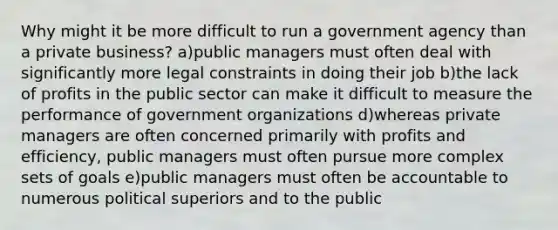 Why might it be more difficult to run a government agency than a private business? a)public managers must often deal with significantly more legal constraints in doing their job b)the lack of profits in the public sector can make it difficult to measure the performance of government organizations d)whereas private managers are often concerned primarily with profits and efficiency, public managers must often pursue more complex sets of goals e)public managers must often be accountable to numerous political superiors and to the public